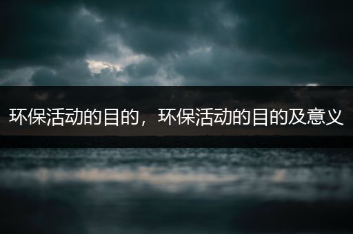 环保活动的目的，环保活动的目的及意义