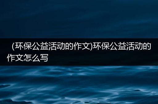 （环保公益活动的作文)环保公益活动的作文怎么写