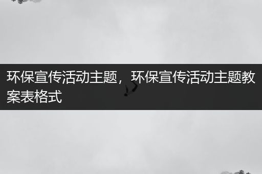 环保宣传活动主题，环保宣传活动主题教案表格式