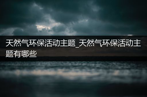 天然气环保活动主题_天然气环保活动主题有哪些