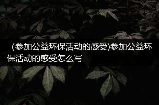 （参加公益环保活动的感受)参加公益环保活动的感受怎么写