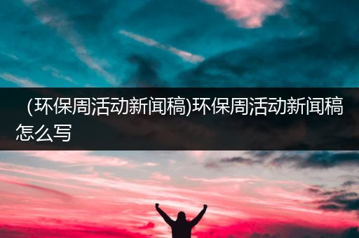 （环保周活动新闻稿)环保周活动新闻稿怎么写