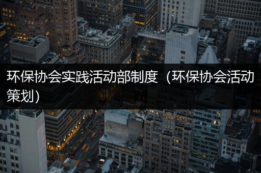 环保协会实践活动部制度（环保协会活动策划）