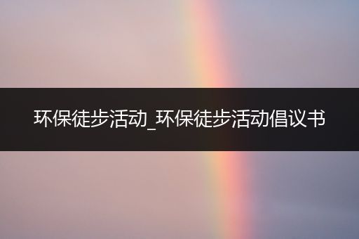 环保徒步活动_环保徒步活动倡议书