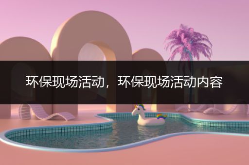 环保现场活动，环保现场活动内容