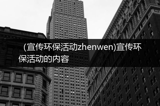 （宣传环保活动zhenwen)宣传环保活动的内容