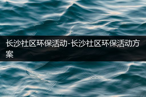 长沙社区环保活动-长沙社区环保活动方案