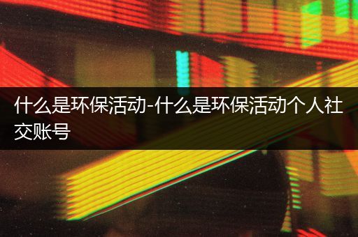 什么是环保活动-什么是环保活动个人社交账号