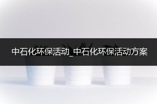 中石化环保活动_中石化环保活动方案