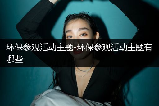 环保参观活动主题-环保参观活动主题有哪些