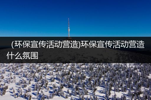 （环保宣传活动营造)环保宣传活动营造什么氛围