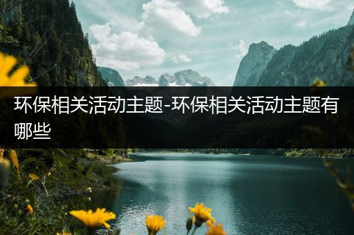 环保相关活动主题-环保相关活动主题有哪些