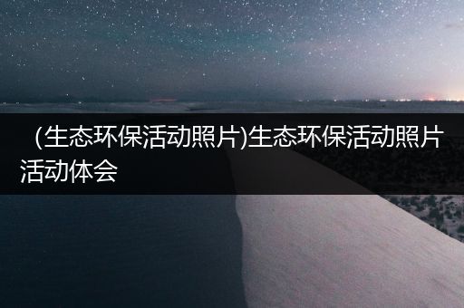 （生态环保活动照片)生态环保活动照片活动体会